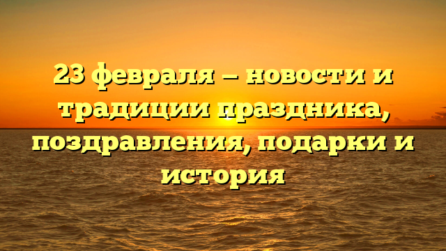 23 февраля — новости и традиции праздника, поздравления, подарки и история