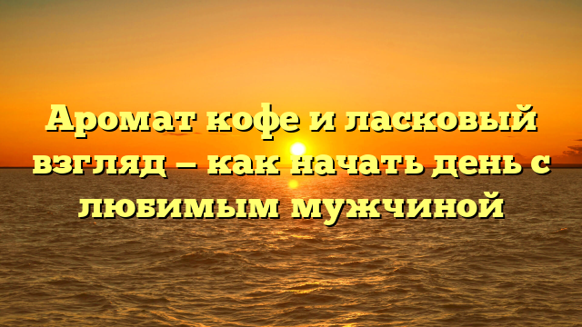 Аромат кофе и ласковый взгляд — как начать день с любимым мужчиной