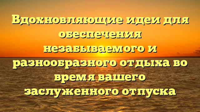 Вдохновляющие идеи для обеспечения незабываемого и разнообразного отдыха во время вашего заслуженного отпуска