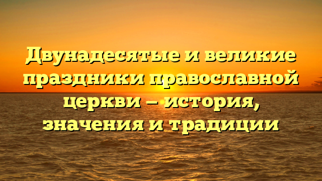 Двунадесятые и великие праздники православной церкви — история, значения и традиции