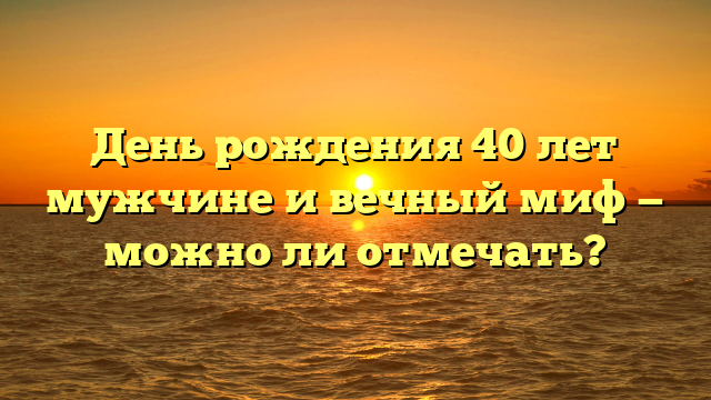 День рождения 40 лет мужчине и вечный миф — можно ли отмечать?