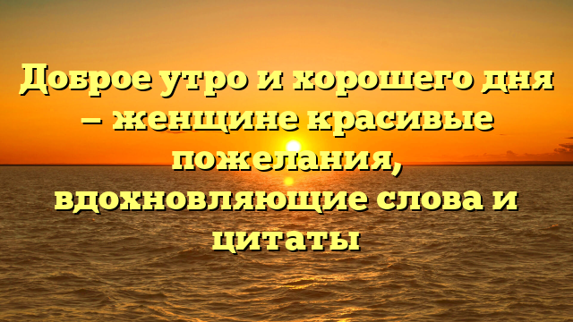 Доброе утро и хорошего дня — женщине красивые пожелания, вдохновляющие слова и цитаты