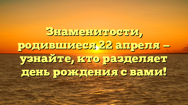 Знаменитости, родившиеся 22 апреля — узнайте, кто разделяет день рождения с вами!