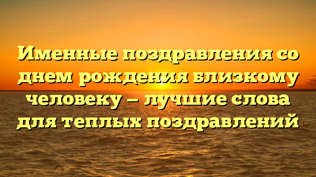 Именные поздравления со днем рождения близкому человеку — лучшие слова для теплых поздравлений