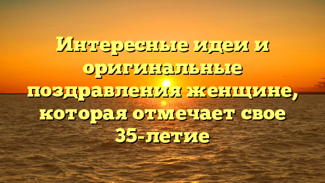 Интересные идеи и оригинальные поздравления женщине, которая отмечает свое 35-летие