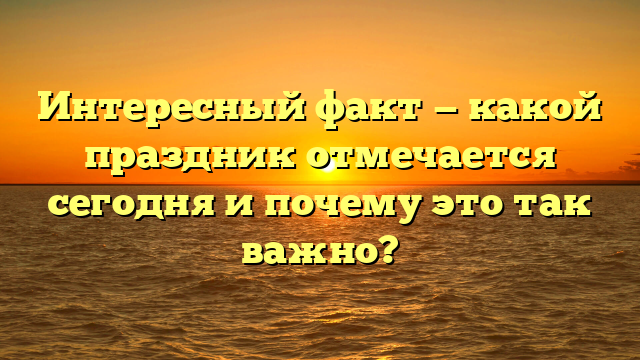 Интересный факт — какой праздник отмечается сегодня и почему это так важно?