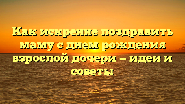 Как искренне поздравить маму с днем рождения взрослой дочери — идеи и советы