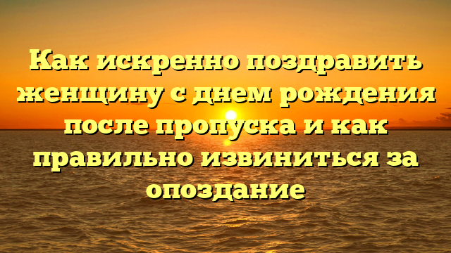 Как искренно поздравить женщину с днем рождения после пропуска и как правильно извиниться за опоздание