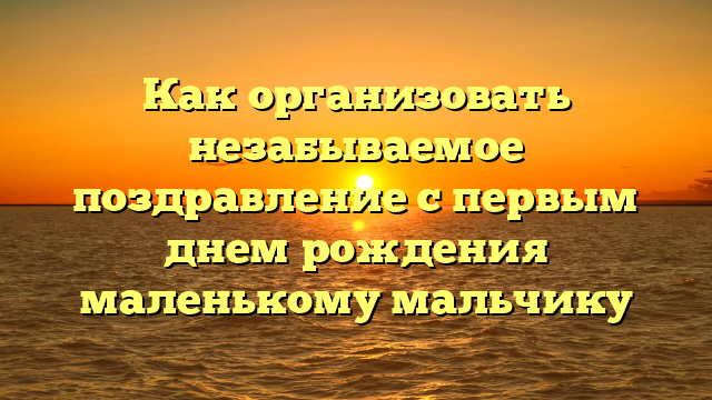 Как организовать незабываемое поздравление с первым днем рождения маленькому мальчику