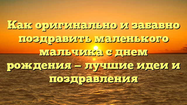 Как оригинально и забавно поздравить маленького мальчика с днем рождения — лучшие идеи и поздравления