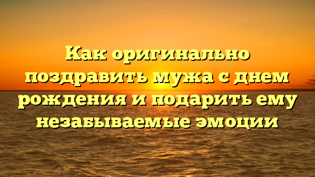 Как оригинально поздравить мужа с днем рождения и подарить ему незабываемые эмоции