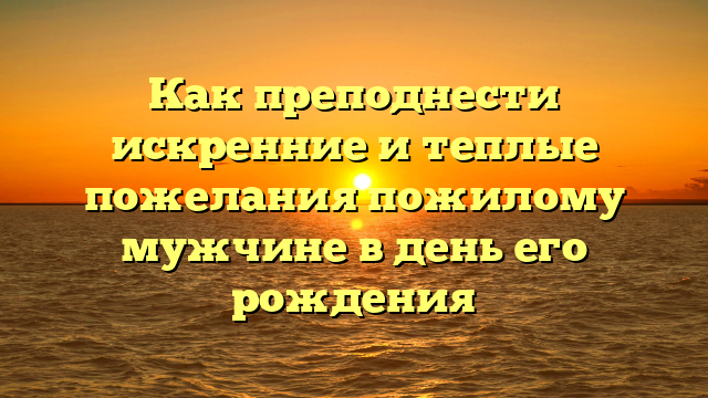 Как преподнести искренние и теплые пожелания пожилому мужчине в день его рождения