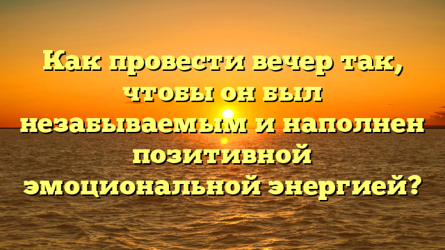 Как провести вечер так, чтобы он был незабываемым и наполнен позитивной эмоциональной энергией?