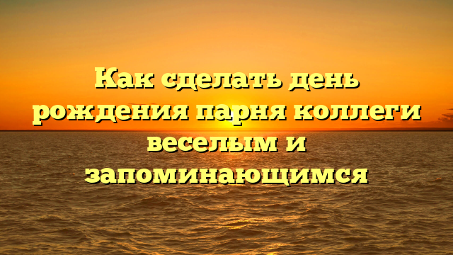 Как сделать день рождения парня коллеги веселым и запоминающимся