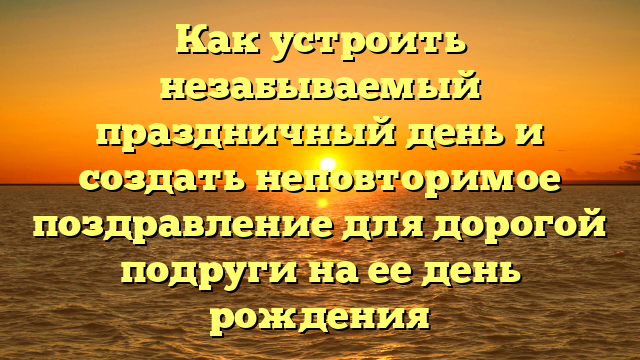 Как устроить незабываемый праздничный день и создать неповторимое поздравление для дорогой подруги на ее день рождения