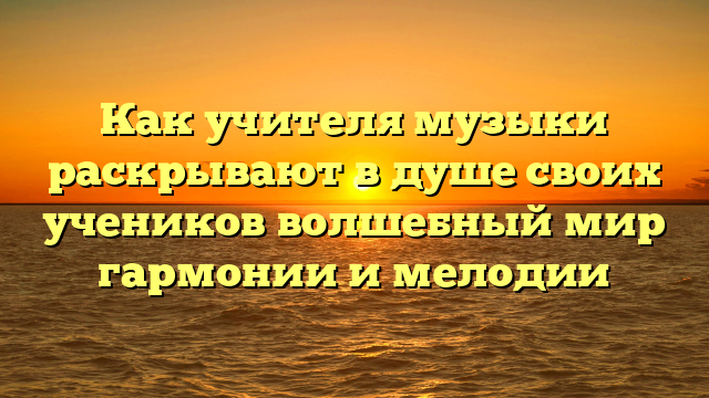 Как учителя музыки раскрывают в душе своих учеников волшебный мир гармонии и мелодии