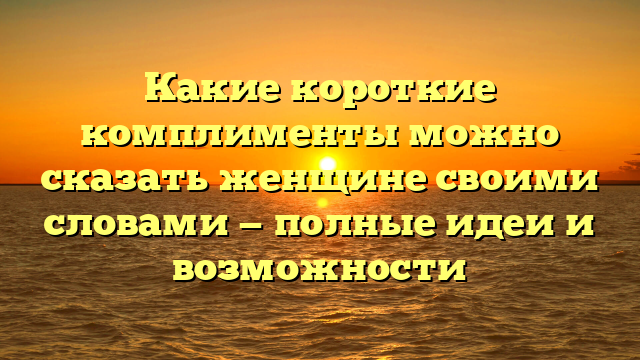 Какие короткие комплименты можно сказать женщине своими словами — полные идеи и возможности