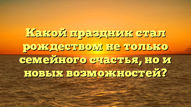 Какой праздник стал рождеством не только семейного счастья, но и новых возможностей?