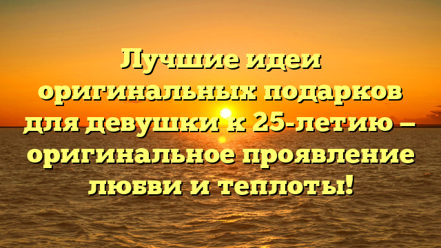 Лучшие идеи оригинальных подарков для девушки к 25-летию — оригинальное проявление любви и теплоты!