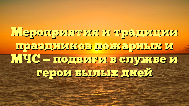 Мероприятия и традиции праздников пожарных и МЧС — подвиги в службе и герои былых дней