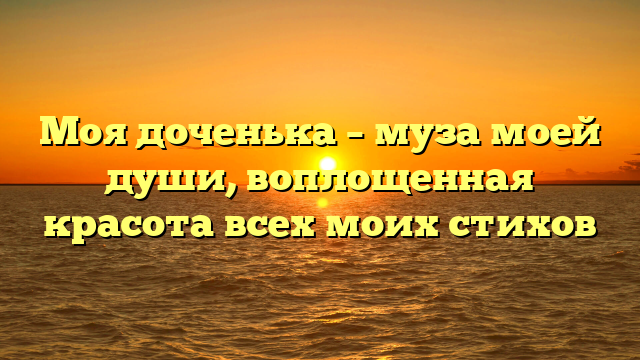 Моя доченька – муза моей души, воплощенная красота всех моих стихов