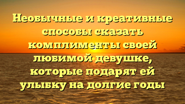 Необычные и креативные способы сказать комплименты своей любимой девушке, которые подарят ей улыбку на долгие годы