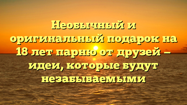 Необычный и оригинальный подарок на 18 лет парню от друзей — идеи, которые будут незабываемыми