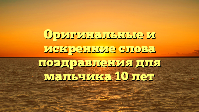 Оригинальные и искренние слова поздравления для мальчика 10 лет