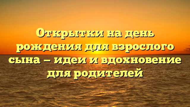 Открытки на день рождения для взрослого сына — идеи и вдохновение для родителей