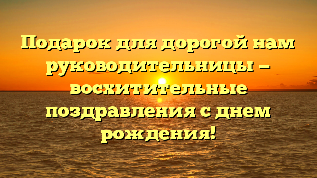 Подарок для дорогой нам руководительницы — восхитительные поздравления с днем рождения!