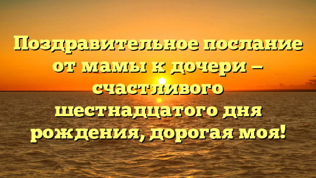 Поздравительное послание от мамы к дочери — счастливого шестнадцатого дня рождения, дорогая моя!