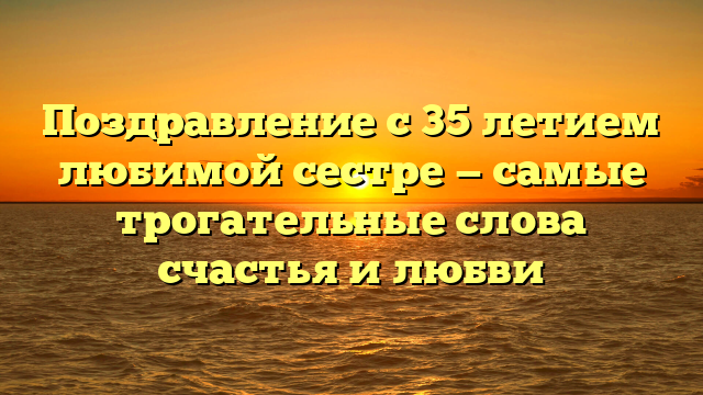 Поздравление с 35 летием любимой сестре — самые трогательные слова счастья и любви