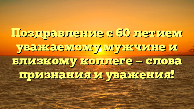 Поздравление с 60 летием уважаемому мужчине и близкому коллеге — слова признания и уважения!