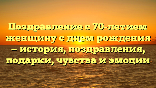 Поздравление с 70-летием женщину с днем рождения — история, поздравления, подарки, чувства и эмоции