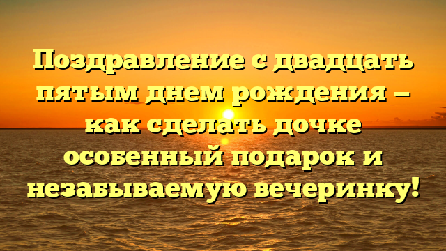 Поздравление с двадцать пятым днем рождения — как сделать дочке особенный подарок и незабываемую вечеринку!