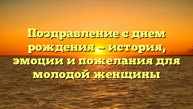 Поздравление с днем рождения — история, эмоции и пожелания для молодой женщины