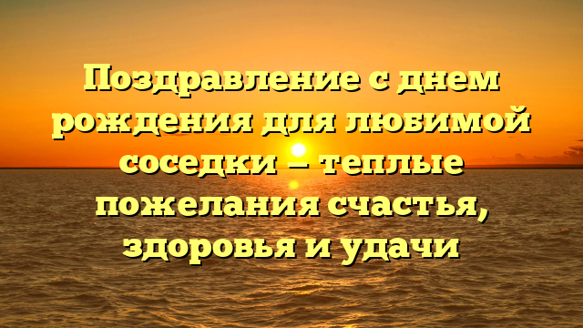 Поздравление с днем рождения для любимой соседки — теплые пожелания счастья, здоровья и удачи