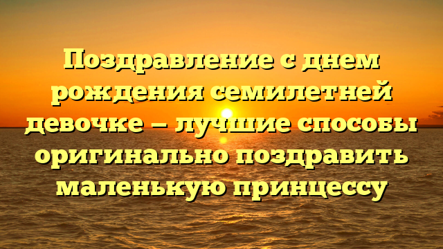 Поздравление с днем рождения семилетней девочке — лучшие способы оригинально поздравить маленькую принцессу