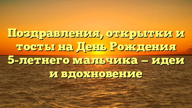 Поздравления, открытки и тосты на День Рождения 5-летнего мальчика — идеи и вдохновение