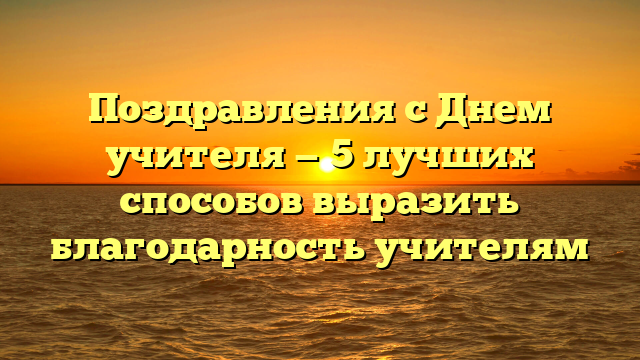 Поздравления с Днем учителя — 5 лучших способов выразить благодарность учителям