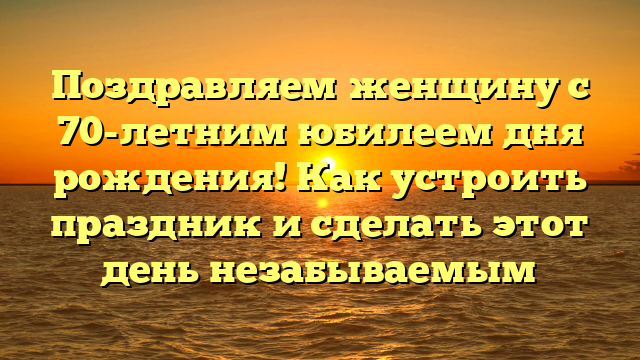 Поздравляем женщину с 70-летним юбилеем дня рождения! Как устроить праздник и сделать этот день незабываемым