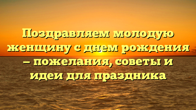 Поздравляем молодую женщину с днем рождения — пожелания, советы и идеи для праздника