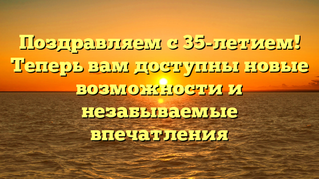 Поздравляем с 35-летием! Теперь вам доступны новые возможности и незабываемые впечатления