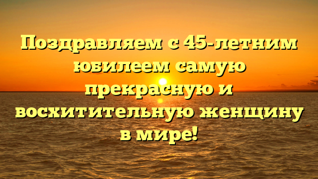 Поздравляем с 45-летним юбилеем самую прекрасную и восхитительную женщину в мире!