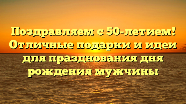 Поздравляем с 50-летием! Отличные подарки и идеи для празднования дня рождения мужчины