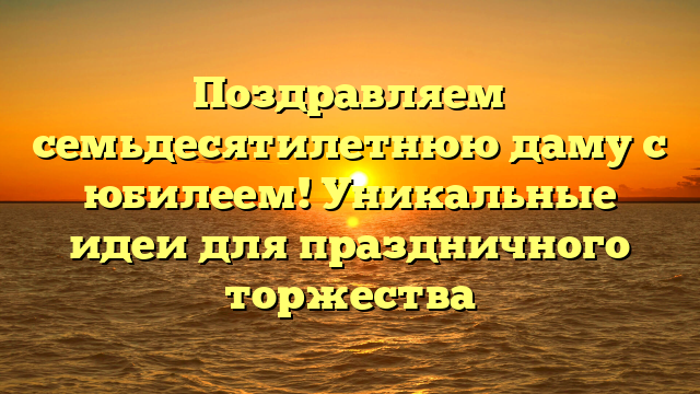 Поздравляем семьдесятилетнюю даму с юбилеем! Уникальные идеи для праздничного торжества