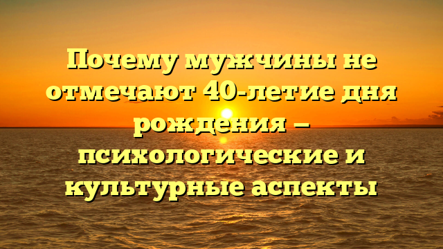 Почему мужчины не отмечают 40-летие дня рождения — психологические и культурные аспекты