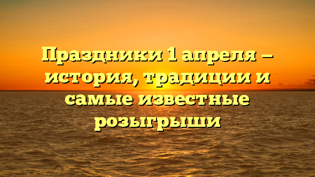 Праздники 1 апреля — история, традиции и самые известные розыгрыши