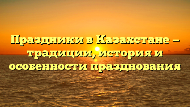 Праздники в Казахстане — традиции, история и особенности празднования