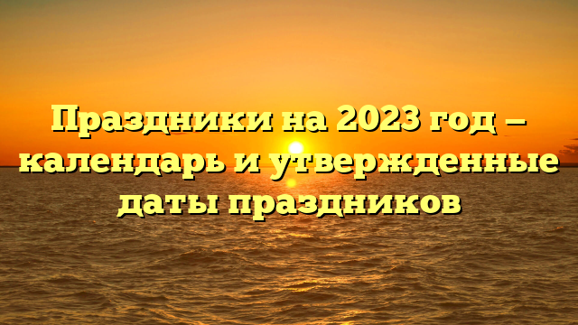 Праздники на 2023 год — календарь и утвержденные даты праздников